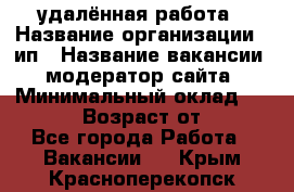 удалённая работа › Название организации ­ ип › Название вакансии ­ модератор сайта › Минимальный оклад ­ 39 500 › Возраст от ­ 18 - Все города Работа » Вакансии   . Крым,Красноперекопск